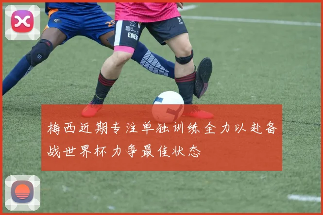 梅西近期专注单独训练全力以赴备战世界杯力争最佳状态