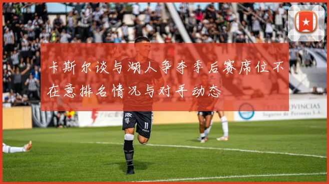 卡斯尔谈与湖人争夺季后赛席位不在意排名情况与对手动态