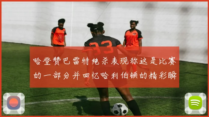 哈登赞巴雷特绝杀表现称这是比赛的一部分并回忆哈利伯顿的精彩瞬间