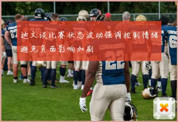 迪文谈比赛状态波动强调控制情绪避免负面影响加剧