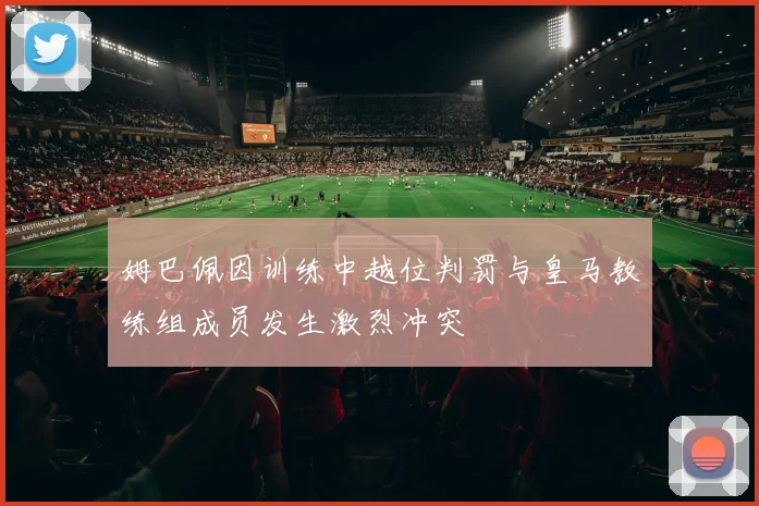 姆巴佩因训练中越位判罚与皇马教练组成员发生激烈冲突