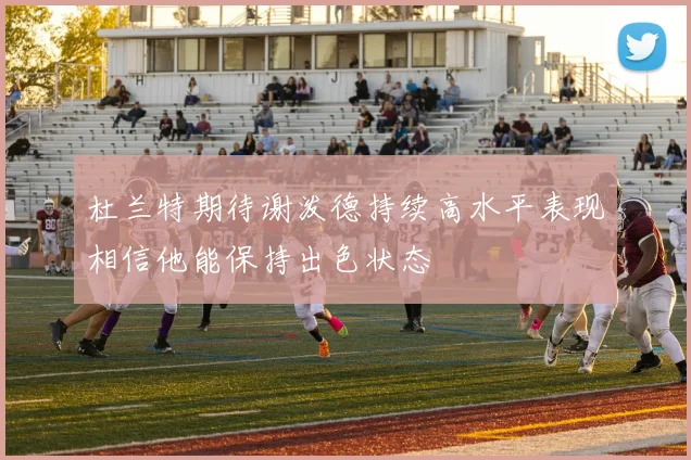 杜兰特期待谢泼德持续高水平表现相信他能保持出色状态