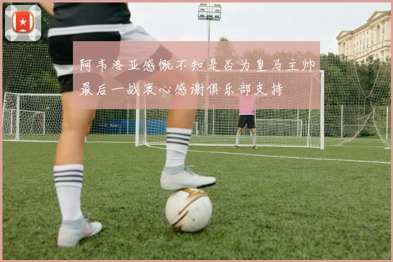 阿韦洛亚感慨不知是否为皇马主帅最后一战衷心感谢俱乐部支持