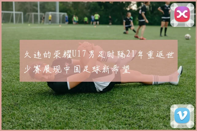 久违的荣耀U17男足时隔21年重返世少赛展现中国足球新希望