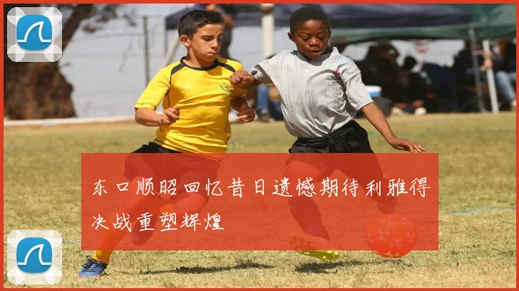 东口顺昭回忆昔日遗憾期待利雅得决战重塑辉煌
