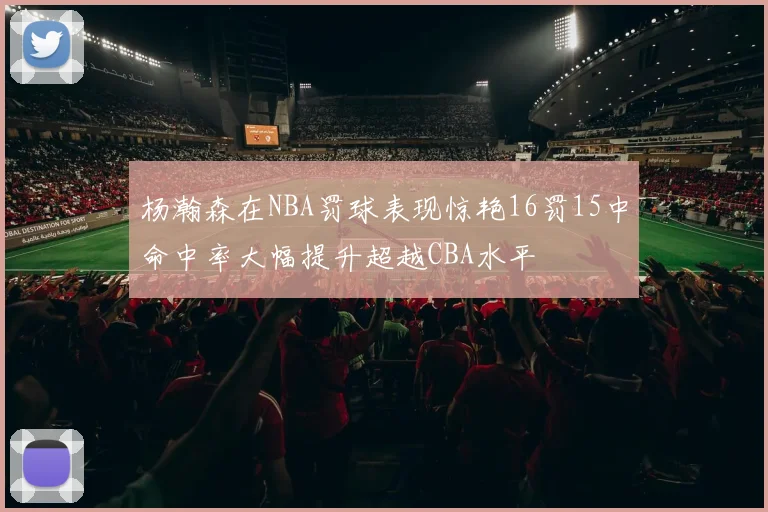 杨瀚森在NBA罚球表现惊艳16罚15中命中率大幅提升超越CBA水平
