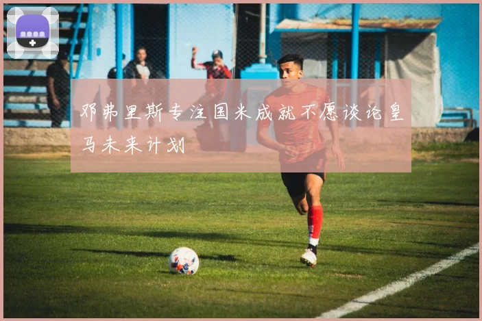 邓弗里斯专注国米成就不愿谈论皇马未来计划