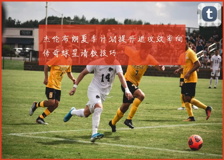 杰伦布朗夏季计划提升进攻效率向传奇球星请教技巧