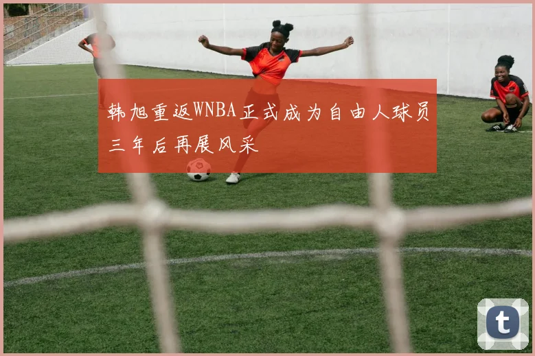 韩旭重返WNBA正式成为自由人球员三年后再展风采