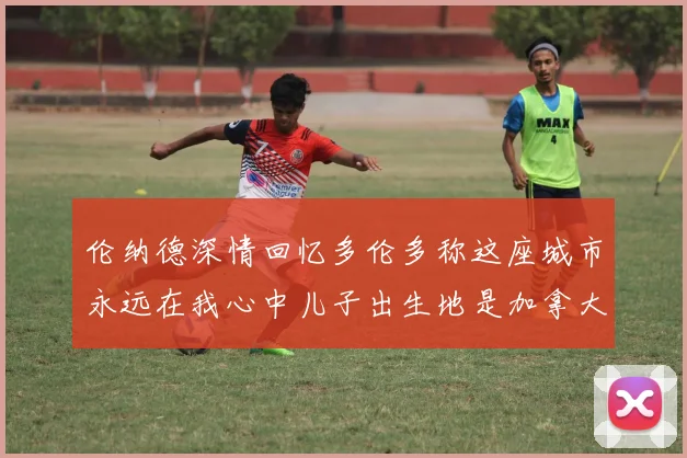 伦纳德深情回忆多伦多称这座城市永远在我心中儿子出生地是加拿大