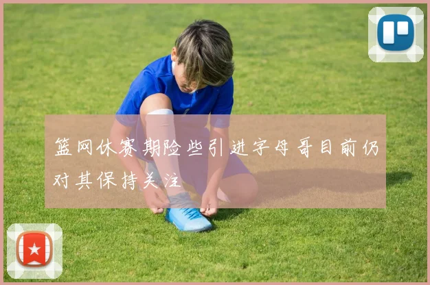 篮网休赛期险些引进字母哥目前仍对其保持关注