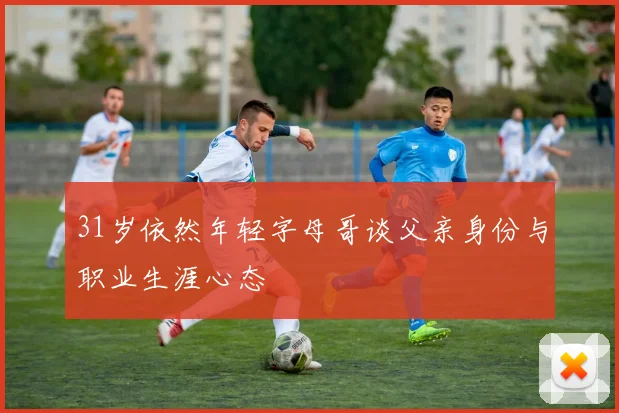31岁依然年轻字母哥谈父亲身份与职业生涯心态