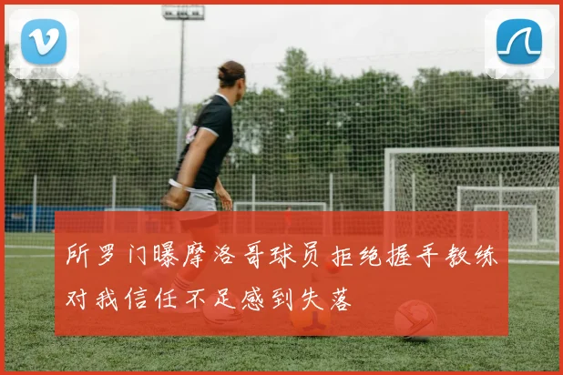 所罗门曝摩洛哥球员拒绝握手教练对我信任不足感到失落