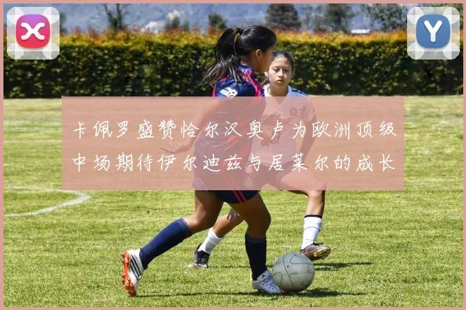卡佩罗盛赞恰尔汉奥卢为欧洲顶级中场期待伊尔迪兹与居莱尔的成长