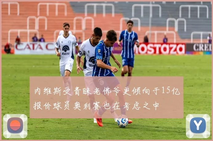 内维斯受青睐老佛爷更倾向于15亿报价球员奥利赛也在考虑之中