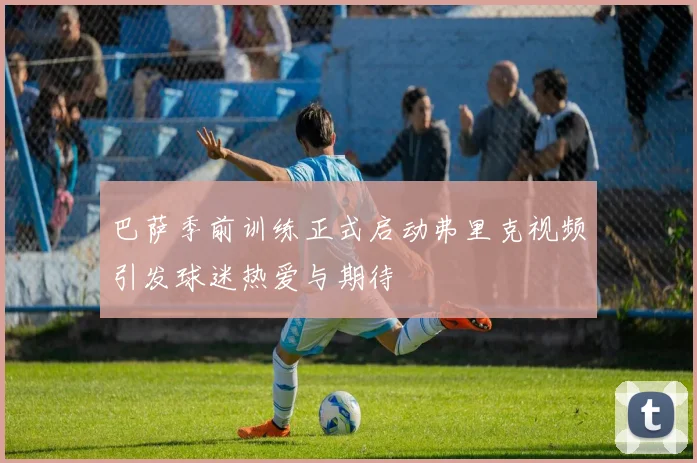 巴萨季前训练正式启动弗里克视频引发球迷热爱与期待